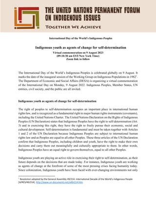 International Day of the World’s Indigenous Peoples
Indigenous youth as agents of change for self-determination
Virtual commemoration on 9 August 2023
(09-10:30 am EST/New York Time)
Zoom link to follow
The International Day of the World’s Indigenous Peoples is celebrated globally on 9 August. It
marks the date of the inaugural session of the Working Group on Indigenous Populations in 19821
.
The Department of Economic and Social Affairs (DESA) is organizing a virtual commemoration
of the International Day on Monday, 9 August 2022. Indigenous Peoples, Member States, UN
entities, civil society, and the public are all invited.
Indigenous youth as agents of change for self-determination
The right of peoples to self-determination occupies an important place in international human
rights law, and is recognized as a fundamental right in major human rights instruments (covenants),
including the United Nations Charter. The United Nations Declaration on the Rights of Indigenous
Peoples (UN Declaration) states that Indigenous Peoples have the right to self-determination (Art.
3) and in exercising this right, they have the right to freely pursue their economic, social and
cultural development. Self-determination is fundamental and must be taken together with Articles
1 and 2 of the UN Declaration because Indigenous Peoples are subject to international human
rights law and as Peoples are equal to all other Peoples. These three articles of the UN Declaration
confirm that Indigenous Peoples, including children and youth, have the right to make their own
decisions and carry them out meaningfully and culturally appropriate to them. In other words,
Indigenous Peoples have an equal right to govern themselves, equal to all other Peoples.
Indigenous youth are playing an active role in exercising their right to self-determination, as their
future depends on the decisions that are made today. For instance, Indigenous youth are working
as agents of change at the forefront of some of the most pressing crises facing humanity today.
Since colonization, Indigenous youth have been faced with ever-changing environments not only
1
Resolution adopted by the General Assembly 49/214. International Decade of the World's Indigenous People
[A/RES/49/214]. http://www.un-documents.net/a49r214.htm
 