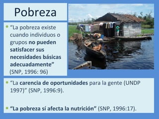 Pobreza “ La  carencia de oportunidades  para la gente (UNDP 1997)” (SNP, 1996:9). “ La pobreza sí afecta la nutrición”  (SNP, 1996:17). “ La pobreza existe cuando individuos o grupos  no pueden satisfacer sus necesidades básicas adecuadamente” (SNP, 1996: 96) 