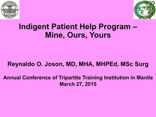 Indigent Patient Help Program –
Mine, Ours, Yours
Reynaldo O. Joson, MD, MHA, MHPEd, MSc Surg
Annual Conference of Tripartite Training Institution in Manila
March 27, 2015
 