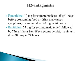  Famotidine: 10 mg for symptomatic relief or 1 hour
before consuming food or drink that causes
symptoms; maximum dose 20 mg in 24 hours.
 Ranitidine: 75 mg for symptomatic relief, followed
by 75mg 1 hour later if symptoms persist; maximum
dose 300 mg in 24 hours.
 