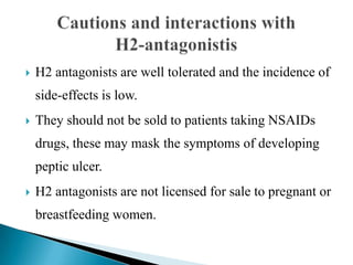  H2 antagonists are well tolerated and the incidence of
side-effects is low.
 They should not be sold to patients taking NSAIDs
drugs, these may mask the symptoms of developing
peptic ulcer.
 H2 antagonists are not licensed for sale to pregnant or
breastfeeding women.
 