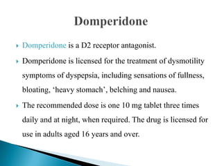  Domperidone is a D2 receptor antagonist.
 Domperidone is licensed for the treatment of dysmotility
symptoms of dyspepsia, including sensations of fullness,
bloating, ‘heavy stomach’, belching and nausea.
 The recommended dose is one 10 mg tablet three times
daily and at night, when required. The drug is licensed for
use in adults aged 16 years and over.
 