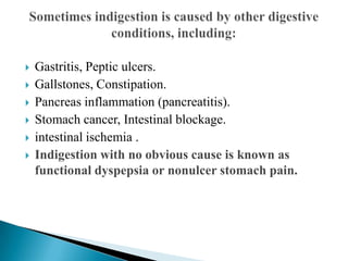  Gastritis, Peptic ulcers.
 Gallstones, Constipation.
 Pancreas inflammation (pancreatitis).
 Stomach cancer, Intestinal blockage.
 intestinal ischemia .
 Indigestion with no obvious cause is known as
functional dyspepsia or nonulcer stomach pain.
 