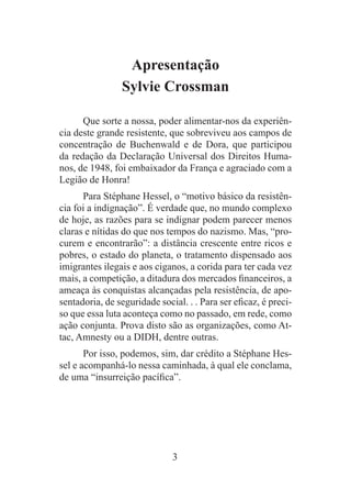 3
Apresentação
Sylvie Crossman
Que sorte a nossa, poder alimentar-nos da experiên-
cia deste grande resistente, que sobreviveu aos campos de
concentração de Buchenwald e de Dora, que participou
da redação da Declaração Universal dos Direitos Huma-
nos, de 1948, foi embaixador da França e agraciado com a
Legião de Honra!
Para Stéphane Hessel, o “motivo básico da resistên-
cia foi a indignação”. É verdade que, no mundo complexo
de hoje, as razões para se indignar podem parecer menos
claras e nítidas do que nos tempos do nazismo. Mas, “pro-
curem e encontrarão”: a distância crescente entre ricos e
pobres, o estado do planeta, o tratamento dispensado aos
imigrantes ilegais e aos ciganos, a corida para ter cada vez
mais, a competição, a ditadura dos mercados financeiros, a
ameaça às conquistas alcançadas pela resistência, de apo-
sentadoria, de seguridade social. . . Para ser eficaz, é preci-
so que essa luta aconteça como no passado, em rede, como
ação conjunta. Prova disto são as organizações, como At-
tac, Amnesty ou a DIDH, dentre outras.
Por isso, podemos, sim, dar crédito a Stéphane Hes-
sel e acompanhá-lo nessa caminhada, à qual ele conclama,
de uma “insurreição pacífica”.
 