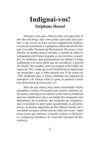 8
Indignai-vos!
Stéphane Hessel
Noventa e três anos. Pode-se falar em etapa final. O
fim não está longe. Que sorte poder aproveitar para lem-
brar o que serviu de base ao meu engajamento político:
os anos de resistência e o programa elaborado há 66 anos
pelo Conselho Nacional da Resistência! Devemos a Jean
Moulin, no âmbito desse Conselho, a reunião de todos os
componentes da França ocupada, os movimentos, os parti-
dos, os sindicatos, para proclamarem sua adesão à França
combatente e ao único chefe que ela reconhecia: o general
De Gaulle. De Londres, onde me juntara a De Gaulle em
março de 1941, soube que esse Conselho havia organizado
um programa e que o tinha adotado em 15 de março de
1944, propondo para a França libertada um conjunto de
princípios e de valores sobre os quais se apoiaria a mod-
erna democracia de nosso país. (1)
Mais do que nunca, hoje temos necessidade desses
princípios e valores. Precisamos nos manter vigilantes, to-
dos juntos, para que esta continue sendo uma sociedade da
qual nos orgulhemos; não a sociedade dos imigrantes sem
documento, das expulsões, das suspeitas aos imigrantes;
não a sociedade na qual sejam questionadas as aposenta-
dorias, os direitos adquiridos da Previdência Social; não a
sociedade na qual a mídia está nas mãos dos ricos - todas
essas coisas que teríamos recusado avalizar se fôssemos
os verdadeiros herdeiros do Conselho Nacional da Re-
sistência.
 