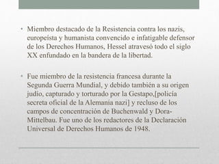 • Miembro destacado de la Resistencia contra los nazis,
europeísta y humanista convencido e infatigable defensor
de los Derechos Humanos, Hessel atravesó todo el siglo
XX enfundado en la bandera de la libertad.
• Fue miembro de la resistencia francesa durante la
Segunda Guerra Mundial, y debido también a su origen
judío, capturado y torturado por la Gestapo,[policía
secreta oficial de la Alemania nazi] y recluso de los
campos de concentración de Buchenwald y Dora-
Mittelbau. Fue uno de los redactores de la Declaración
Universal de Derechos Humanos de 1948.
 