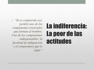 La indiferencia:
La peor de las
actitudes
• “Si os comportáis así,
perdéis uno de los
componentes esenciales
que forman al hombre.
Uno de los componentes
indispensables: la
facultad de indignación
y el compromiso que le
sigue”
 