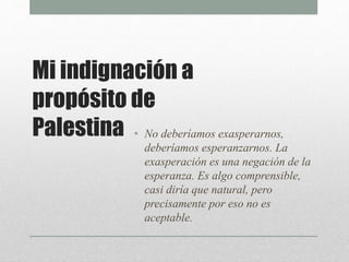 Mi indignación a
propósito de
Palestina • No deberíamos exasperarnos,
deberíamos esperanzarnos. La
exasperación es una negación de la
esperanza. Es algo comprensible,
casi diría que natural, pero
precisamente por eso no es
aceptable.
 