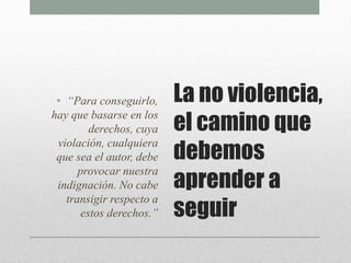 La no violencia,
el camino que
debemos
aprender a
seguir
• “Para conseguirlo,
hay que basarse en los
derechos, cuya
violación, cualquiera
que sea el autor, debe
provocar nuestra
indignación. No cabe
transigir respecto a
estos derechos.”
 