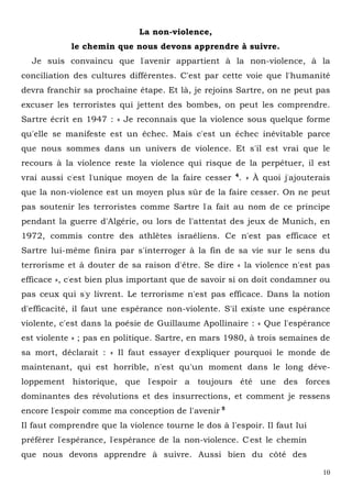 10
La non-violence,
le chemin que nous devons apprendre à suivre.
Je suis convaincu que l'avenir appartient à la non-violence, à la
conciliation des cultures différentes. C'est par cette voie que l'humanité
devra franchir sa prochaine étape. Et là, je rejoins Sartre, on ne peut pas
excuser les terroristes qui jettent des bombes, on peut les comprendre.
Sartre écrit en 1947 : « Je reconnais que la violence sous quelque forme
qu'elle se manifeste est un échec. Mais c'est un échec inévitable parce
que nous sommes dans un univers de violence. Et s'il est vrai que le
recours à la violence reste la violence qui risque de la perpétuer, il est
vrai aussi c'est l'unique moyen de la faire cesser 4
. » À quoi j'ajouterais
que la non-violence est un moyen plus sûr de la faire cesser. On ne peut
pas soutenir les terroristes comme Sartre l'a fait au nom de ce principe
pendant la guerre d'Algérie, ou lors de l'attentat des jeux de Munich, en
1972, commis contre des athlètes israéliens. Ce n'est pas efficace et
Sartre lui-même finira par s'interroger à la fin de sa vie sur le sens du
terrorisme et à douter de sa raison d'être. Se dire « la violence n'est pas
efficace », c'est bien plus important que de savoir si on doit condamner ou
pas ceux qui s'y livrent. Le terrorisme n'est pas efficace. Dans la notion
d'efficacité, il faut une espérance non-violente. S'il existe une espérance
violente, c'est dans la poésie de Guillaume Apollinaire : « Que l'espérance
est violente » ; pas en politique. Sartre, en mars 1980, à trois semaines de
sa mort, déclarait : « Il faut essayer d'expliquer pourquoi le monde de
maintenant, qui est horrible, n'est qu'un moment dans le long déve-
loppement historique, que l'espoir a toujours été une des forces
dominantes des révolutions et des insurrections, et comment je ressens
encore l'espoir comme ma conception de l'avenir 5
Il faut comprendre que la violence tourne le dos à l'espoir. Il faut lui
préférer l'espérance, l'espérance de la non-violence. C'est le chemin
que nous devons apprendre à suivre. Aussi bien du côté des
 