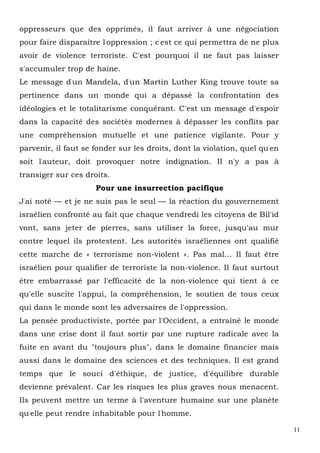 11
oppresseurs que des opprimés, il faut arriver à une négociation
pour faire disparaître l'oppression ; c'est ce qui permettra de ne plus
avoir de violence terroriste. C'est pourquoi il ne faut pas laisser
s'accumuler trop de haine.
Le message d'un Mandela, d'un Martin Luther King trouve toute sa
pertinence dans un monde qui a dépassé la confrontation des
idéologies et le totalitarisme conquérant. C'est un message d'espoir
dans la capacité des sociétés modernes à dépasser les conflits par
une compréhension mutuelle et une patience vigilante. Pour y
parvenir, il faut se fonder sur les droits, dont la violation, quel qu'en
soit l'auteur, doit provoquer notre indignation. Il n'y a pas à
transiger sur ces droits.
Pour une insurrection pacifique
J'ai noté — et je ne suis pas le seul — la réaction du gouvernement
israélien confronté au fait que chaque vendredi les citoyens de Bil'id
vont, sans jeter de pierres, sans utiliser la force, jusqu'au mur
contre lequel ils protestent. Les autorités israéliennes ont qualifié
cette marche de « terrorisme non-violent ». Pas mal... Il faut être
israélien pour qualifier de terroriste la non-violence. Il faut surtout
être embarrassé par l'efficacité de la non-violence qui tient à ce
qu'elle suscite l'appui, la compréhension, le soutien de tous ceux
qui dans le monde sont les adversaires de l'oppression.
La pensée productiviste, portée par l'Occident, a entraîné le monde
dans une crise dont il faut sortir par une rupture radicale avec la
fuite en avant du "toujours plus", dans le domaine financier mais
aussi dans le domaine des sciences et des techniques. Il est grand
temps que le souci d'éthique, de justice, d'équilibre durable
devienne prévalent. Car les risques les plus graves nous menacent.
Ils peuvent mettre un terme à l'aventure humaine sur une planète
qu'elle peut rendre inhabitable pour l'homme.
 
