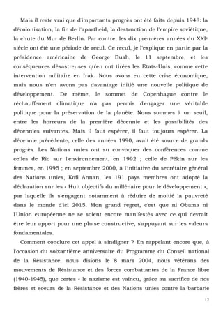 12
Mais il reste vrai que d'importants progrès ont été faits depuis 1948: la
décolonisation, la fin de l'apartheid, la destruction de l'empire soviétique,
la chute du Mur de Berlin. Par contre, les dix premières années du XXIe
siècle ont été une période de recul. Ce recul, je l'explique en partie par la
présidence américaine de George Bush, le 11 septembre, et les
conséquences désastreuses qu'en ont tirées les Etats-Unis, comme cette
intervention militaire en Irak. Nous avons eu cette crise économique,
mais nous n'en avons pas davantage initié une nouvelle politique de
développement. De même, le sommet de Copenhague contre le
réchauffement climatique n'a pas permis d'engager une véritable
politique pour la préservation de la planète. Nous sommes à un seuil,
entre les horreurs de la première décennie et les possibilités des
décennies suivantes. Mais il faut espérer, il faut toujours espérer. La
décennie précédente, celle des années 1990, avait été source de grands
progrès. Les Nations unies ont su convoquer des conférences comme
celles de Rio sur l'environnement, en 1992 ; celle de Pékin sur les
femmes, en 1995 ; en septembre 2000, à l'initiative du secrétaire général
des Nations unies, Kofi Annan, les 191 pays membres ont adopté la
déclaration sur les « Huit objectifs du millénaire pour le développement »,
par laquelle ils s'engagent notamment à réduire de moitié la pauvreté
dans le monde d'ici 2015. Mon grand regret, c'est que ni Obama ni
l'Union européenne ne se soient encore manifestés avec ce qui devrait
être leur apport pour une phase constructive, s'appuyant sur les valeurs
fondamentales.
Comment conclure cet appel à s'indigner ? En rappelant encore que, à
l'occasion du soixantième anniversaire du Programme du Conseil national
de la Résistance, nous disions le 8 mars 2004, nous vétérans des
mouvements de Résistance et des forces combattantes de la France libre
(1940-1945), que certes « le nazisme est vaincu, grâce au sacrifice de nos
frères et soeurs de la Résistance et des Nations unies contre la barbarie
 