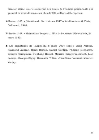 16
création d'une Cour européenne des droits de l'homme permanente qui
garantit ce droit de recours à plus de 800 millions d'Européens.
4 Sartre, J.-P., « Situation de l'écrivain en 1947 o, in Situations II, Paris,
Gallimard, 1948.
5 Sartre, J.-P., « Maintenant l'espoir... (III) » in Le Nouvel Observateur, 24
mars 1980.
6 Les signataires de l'Appel du 8 mars 2004 sont : Lucie Aubrac,
Raymond Aubrac, Henri Bartoli, Daniel Cordier, Philippe Dechartre,
Georges Guingouin, Stéphane Hessel, Maurice Kriegel-Valrimont, Lise
London, Georges Séguy, Germaine Tillion, Jean-Pierre Vernant, Maurice
Voutey.
 