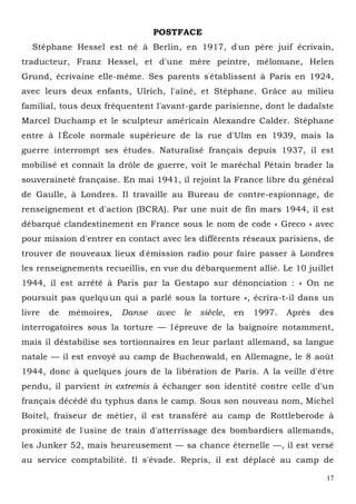 17
POSTFACE
Stéphane Hessel est né à Berlin, en 1917, d'un père juif écrivain,
traducteur, Franz Hessel, et d'une mère peintre, mélomane, Helen
Grund, écrivaine elle-même. Ses parents s'établissent à Paris en 1924,
avec leurs deux enfants, Ulrich, l'aîné, et Stéphane. Grâce au milieu
familial, tous deux fréquentent l'avant-garde parisienne, dont le dadaïste
Marcel Duchamp et le sculpteur américain Alexandre Calder. Stéphane
entre à l'École normale supérieure de la rue d'Ulm en 1939, mais la
guerre interrompt ses études. Naturalisé français depuis 1937, il est
mobilisé et connaît la drôle de guerre, voit le maréchal Pétain brader la
souveraineté française. En mai 1941, il rejoint la France libre du général
de Gaulle, à Londres. Il travaille au Bureau de contre-espionnage, de
renseignement et d'action (BCRA). Par une nuit de fin mars 1944, il est
débarqué clandestinement en France sous le nom de code « Greco » avec
pour mission d'entrer en contact avec les différents réseaux parisiens, de
trouver de nouveaux lieux d'émission radio pour faire passer à Londres
les renseignements recueillis, en vue du débarquement allié. Le 10 juillet
1944, il est arrêté à Paris par la Gestapo sur dénonciation : « On ne
poursuit pas quelqu'un qui a parlé sous la torture », écrira-t-il dans un
livre de mémoires, Danse avec le siècle, en 1997. Après des
interrogatoires sous la torture — l'épreuve de la baignoire notamment,
mais il déstabilise ses tortionnaires en leur parlant allemand, sa langue
natale — il est envoyé au camp de Buchenwald, en Allemagne, le 8 août
1944, donc à quelques jours de la libération de Paris. A la veille d'être
pendu, il parvient in extremis à échanger son identité contre celle d'un
français décédé du typhus dans le camp. Sous son nouveau nom, Michel
Boitel, fraiseur de métier, il est transféré au camp de Rottleberode à
proximité de l'usine de train d'atterrissage des bombardiers allemands,
les Junker 52, mais heureusement — sa chance éternelle —, il est versé
au service comptabilité. Il s'évade. Repris, il est déplacé au camp de
 