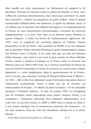 19
libre souffla sur cette commission. La Déclaration est adoptée le 10
décembre 1948 par les Nations unies au palais de Chaillot, à Paris. Avec
l'afflux de nouveaux fonctionnaires, dont beaucoup convoitent un poste
bien rémunéré, « isolant les marginaux en quête d'idéal » selon le propre
commentaire d'Hessel dans ses mémoires, il quitte les Nations unies. Il
est affecté par le ministère des Affaires Étrangères à la représentation de
la France au sein d'institutions internationales, l'occasion de retrouver
temporairement, à ce titre, New York et les Nations unies. Pendant la
guerre d'Algérie, il milite en faveur de l'indépendance algérienne. En
1977, avec la complicité du secrétaire général de l'Élysée, Claude
Brossolette, le fils de Pierre, chef autrefois du BCRA, il se voit proposer
par le président Valéry Giscard d'Estaing le poste d'ambassadeur auprès
des Nations unies, à Genève. Il ne cache pas que, de tous les hommes
d'État français, celui dont il s'est senti le plus proche est Pierre Mendès
France, connu à Londres à l'époque de la France libre et retrouvé aux
Nations unies en 1946 à New York, où ce dernier représente la France au
sein du Conseil économique et social. Il va devoir sa consécration comme
diplomate à « cette modification dans le gouvernement de la France,
écrit-il encore, que constitue l'arrivée de François Mitterrand à l'Élysée »,
en 1981. « Elle a fait d'un diplomate assez étroitement spécialisé dans la
coopération multilatérale, arrivé à deux ans de sa retraite, un
ambassadeur de France. » Il adhère au parti socialiste. « Je me demande
pourquoi ? Première réponse : le choc de l'année 1995. Je n'imaginais
pas les Français assez imprudents pour porter Jacques Chirac à la
présidence. » Disposant désormais d'un passeport diplomatique, il se
rend avec sa nouvelle femme en 2008 et 2009 dans la bande de Gaza et
à son retour témoigne sur la douloureuse existence des Gazaouis. « Je
me suis toujours situé du côté des dissidents, déclare-t-il à la même
époque. »
C'est bien celui-là qui parle ici, à 93 ans. S. C.
 