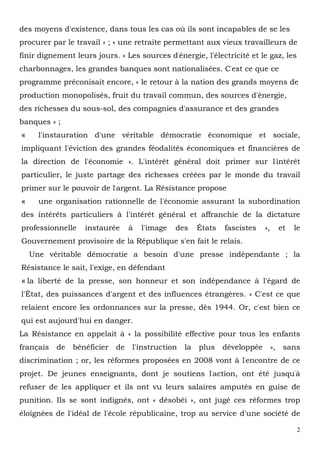 2
des moyens d'existence, dans tous les cas où ils sont incapables de se les
procurer par le travail » ; « une retraite permettant aux vieux travailleurs de
finir dignement leurs jours. » Les sources d'énergie, l'électricité et le gaz, les
charbonnages, les grandes banques sont nationalisées. C'est ce que ce
programme préconisait encore, « le retour à la nation des grands moyens de
production monopolisés, fruit du travail commun, des sources d'énergie,
des richesses du sous-sol, des compagnies d'assurance et des grandes
banques » ;
« l'instauration d'une véritable démocratie économique et sociale,
impliquant l'éviction des grandes féodalités économiques et financières de
la direction de l'économie ». L'intérêt général doit primer sur l'intérêt
particulier, le juste partage des richesses créées par le monde du travail
primer sur le pouvoir de l'argent. La Résistance propose
« une organisation rationnelle de l'économie assurant la subordination
des intérêts particuliers à l'intérêt général et affranchie de la dictature
professionnelle instaurée à l'image des États fascistes », et le
Gouvernement provisoire de la République s'en fait le relais.
Une véritable démocratie a besoin d'une presse indépendante ; la
Résistance le sait, l'exige, en défendant
« la liberté de la presse, son honneur et son indépendance à l'égard de
l'État, des puissances d'argent et des influences étrangères. » C'est ce que
relaient encore les ordonnances sur la presse, dès 1944. Or, c'est bien ce
qui est aujourd'hui en danger.
La Résistance en appelait à « la possibilité effective pour tous les enfants
français de bénéficier de l'instruction la plus développée », sans
discrimination ; or, les réformes proposées en 2008 vont à l'encontre de ce
projet. De jeunes enseignants, dont je soutiens l'action, ont été jusqu'à
refuser de les appliquer et ils ont vu leurs salaires amputés en guise de
punition. Ils se sont indignés, ont « désobéi », ont jugé ces réformes trop
éloignées de l'idéal de l'école républicaine, trop au service d'une société de
 