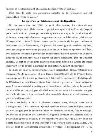3
l'argent et ne développant plus assez l'esprit créatif et critique.
C'est tout le socle des conquêtes sociales de la Résistance qui est
aujourd'hui remis en cause2
.
Le motif de la résistance, c'est l'indignation.
On ose nous dire que l'État ne peut plus assurer les coûts de ces
mesures citoyennes. Mais comment peut-il manquer aujourd'hui de l'argent
pour maintenir et prolonger ces conquêtes alors que la production de
richesses a considérablement augmenté depuis la Libération, période où
l'Europe était ruinée ? Sinon parce que le pouvoir de l'argent, tellement
combattu par la Résistance, n'a jamais été aussi grand, insolent, égoïste,
avec ses propres serviteurs jusque dans les plus hautes sphères de l'État.
Les banques désormais privatisées se montrent d'abord soucieuses de leurs
dividendes, et des très haut salaires de leurs dirigeants, pas de l'intérêt
général. L'écart entre les plus pauvres et les plus riches n'a jamais été aussi
important ; et la course à l'argent, la compétition, autant encouragée.
Le motif de base de la Résistance était l'indignation. Nous, vétérans des
mouvements de résistance et des forces combattantes de la France libre,
nous appelons les jeunes générations à faire vivre, transmettre, l'héritage de
la Résistance et ses idéaux. Nous leur disons : prenez le relais, indignez-
vous ! Les responsables politiques, économiques, intellectuels et l'ensemble
de la société ne doivent pas démissionner, ni se laisser impressionner par
l'actuelle dictature internationale des marchés financiers qui menace la
paix et la démocratie.
Je vous souhaite à tous, à chacun d'entre vous, d'avoir votre motif
d'indignation. C'est précieux. Quand quelque chose vous indigne comme
j'ai été indigné par le nazisme, alors on devient militant, fort et engagé.
On rejoint ce courant de l'histoire et le grand courant de l'histoire doit se
poursuivre grâce à chacun. Et ce courant va vers plus de justice, plus de
liberté mais pas cette liberté incontrôlée du renard dans le poulailler. Ces
droits, dont la Déclaration universelle a rédigé le programme en 1948,
 