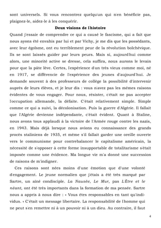 4
sont universels. Si vous rencontrez quelqu'un qui n'en bénéficie pas,
plaignez-le, aidez-le à les conquérir.
Deux visions de l'
histoire
Quand j'essaie de comprendre ce qui a causé le fascisme, qui a fait que
nous ayons été envahis par lui et par Vichy, je me dis que les possédants,
avec leur égoïsme, ont eu terriblement peur de la révolution bolchévique.
Ils se sont laissés guider par leurs peurs. Mais si, aujourd'hui comme
alors, une minorité active se dresse, cela suffira, nous aurons le levain
pour que la pâte lève. Certes, l'expérience d'un très vieux comme moi, né
en 1917, se différencie de l'expérience des jeunes d'aujourd'hui. Je
demande souvent à des professeurs de collège la possibilité d'intervenir
auprès de leurs élèves, et je leur dis : vous n'avez pas les mêmes raisons
évidentes de vous engager. Pour nous, résister, c'était ne pas accepter
l'occupation allemande, la défaite. C'était relativement simple. Simple
comme ce qui a suivi, la décolonisation. Puis la guerre d'Algérie. Il fallait
que l'Algérie devienne indépendante, c'était évident. Quant à Staline,
nous avons tous applaudi à la victoire de l'Armée rouge contre les nazis,
en 1943. Mais déjà lorsque nous avions eu connaissance des grands
procès staliniens de 1935, et même s'il fallait garder une oreille ouverte
vers le communisme pour contrebalancer le capitalisme américain, la
nécessité de s'opposer à cette forme insupportable de totalitarisme s'était
imposée comme une évidence. Ma longue vie m'a donné une succession
de raisons de m'indigner.
Ces raisons sont nées moins d'une émotion que d'une volonté
d'engagement. Le jeune normalien que j'étais a été très marqué par
Sartre, un aîné condisciple. La Nausée, Le Mur, pas L'Être et le
néant, ont été très importants dans la formation de ma pensée. Sartre
nous a appris à nous dire : « Vous êtes responsables en tant qu'indi-
vidus. » C'était un message libertaire. La responsabilité de l'homme qui
ne peut s'en remettre ni à un pouvoir ni à un dieu. Au contraire, il faut
 