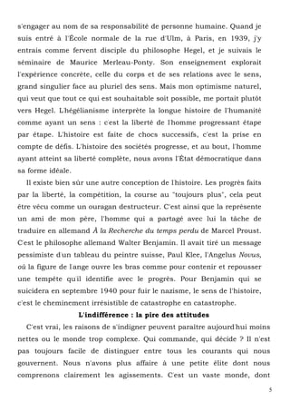 5
s'engager au nom de sa responsabilité de personne humaine. Quand je
suis entré à l'École normale de la rue d'Ulm, à Paris, en 1939, j'y
entrais comme fervent disciple du philosophe Hegel, et je suivais le
séminaire de Maurice Merleau-Ponty. Son enseignement explorait
l'expérience concrète, celle du corps et de ses relations avec le sens,
grand singulier face au pluriel des sens. Mais mon optimisme naturel,
qui veut que tout ce qui est souhaitable soit possible, me portait plutôt
vers Hegel. L'hégélianisme interprète la longue histoire de l'humanité
comme ayant un sens : c'est la liberté de l'homme progressant étape
par étape. L'histoire est faite de chocs successifs, c'est la prise en
compte de défis. L'histoire des sociétés progresse, et au bout, l'homme
ayant atteint sa liberté complète, nous avons l'État démocratique dans
sa forme idéale.
Il existe bien sûr une autre conception de l'histoire. Les progrès faits
par la liberté, la compétition, la course au "toujours plus", cela peut
être vécu comme un ouragan destructeur. C'est ainsi que la représente
un ami de mon père, l'homme qui a partagé avec lui la tâche de
traduire en allemand À la Recherche du temps perdu de Marcel Proust.
C'est le philosophe allemand Walter Benjamin. Il avait tiré un message
pessimiste d'un tableau du peintre suisse, Paul Klee, l'Angelus Novus,
où la figure de l'ange ouvre les bras comme pour contenir et repousser
une tempête qu'il identifie avec le progrès. Pour Benjamin qui se
suicidera en septembre 1940 pour fuir le nazisme, le sens de l'histoire,
c'est le cheminement irrésistible de catastrophe en catastrophe.
L'indifférence : la pire des attitudes
C'est vrai, les raisons de s'indigner peuvent paraître aujourd'hui moins
nettes ou le monde trop complexe. Qui commande, qui décide ? Il n'est
pas toujours facile de distinguer entre tous les courants qui nous
gouvernent. Nous n'avons plus affaire à une petite élite dont nous
comprenons clairement les agissements. C'est un vaste monde, dont
 