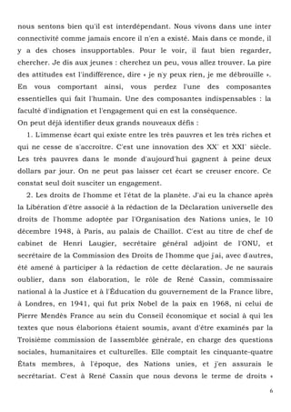 6
nous sentons bien qu'il est interdépendant. Nous vivons dans une inter
connectivité comme jamais encore il n'en a existé. Mais dans ce monde, il
y a des choses insupportables. Pour le voir, il faut bien regarder,
chercher. Je dis aux jeunes : cherchez un peu, vous allez trouver. La pire
des attitudes est l'indifférence, dire « je n'y peux rien, je me débrouille ».
En vous comportant ainsi, vous perdez l'une des composantes
essentielles qui fait l'humain. Une des composantes indispensables : la
faculté d'indignation et l'engagement qui en est la conséquence.
On peut déjà identifier deux grands nouveaux défis :
1. L'immense écart qui existe entre les très pauvres et les très riches et
qui ne cesse de s'accroître. C'est une innovation des XX` et XXI` siècle.
Les très pauvres dans le monde d'aujourd'hui gagnent à peine deux
dollars par jour. On ne peut pas laisser cet écart se creuser encore. Ce
constat seul doit susciter un engagement.
2. Les droits de l'homme et l'état de la planète. J'ai eu la chance après
la Libération d'être associé à la rédaction de la Déclaration universelle des
droits de l'homme adoptée par l'Organisation des Nations unies, le 10
décembre 1948, à Paris, au palais de Chaillot. C'est au titre de chef de
cabinet de Henri Laugier, secrétaire général adjoint de l'ONU, et
secrétaire de la Commission des Droits de l'homme que j'ai, avec d'autres,
été amené à participer à la rédaction de cette déclaration. Je ne saurais
oublier, dans son élaboration, le rôle de René Cassin, commissaire
national à la Justice et à l'Éducation du gouvernement de la France libre,
à Londres, en 1941, qui fut prix Nobel de la paix en 1968, ni celui de
Pierre Mendès France au sein du Conseil économique et social à qui les
textes que nous élaborions étaient soumis, avant d'être examinés par la
Troisième commission de l'assemblée générale, en charge des questions
sociales, humanitaires et culturelles. Elle comptait les cinquante-quatre
États membres, à l'époque, des Nations unies, et j'en assurais le
secrétariat. C'est à René Cassin que nous devons le terme de droits «
 