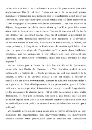 7
universels » et non « internationaux » comme le proposaient nos amis
anglo-saxons. Car là est bien l'enjeu au sortir de la seconde guerre
mondiale : s'émanciper des menaces que le totalitarisme a fait peser sur
l'humanité. Pour s'en émanciper, il faut obtenir que les États membres de
l'ONU s'engagent à respecter ces droits universels. C'est une manière de
déjouer l'argument de pleine souveraineté qu'un État peut faire valoir
alors qu'il se livre à des crimes contre l'humanité sur son sol. Ce fut le
cas d'Hitler qui s'estimait maître chez lui et autorisé à provoquer un
génocide. Cette déclaration universelle doit beaucoup à la révulsion
universelle envers le nazisme, le fascisme, le totalitarisme, et même, par
notre présence, à l'esprit de la Résistance. Je sentais qu'il fallait faire
vite, ne pas être dupe de l'hypocrisie qu'il y avait dans l'adhésion
proclamée par les vainqueurs à ces valeurs que tous n'avaient pas
l'intention de promouvoir loyalement, mais que nous tentions de leur
imposer 3
.
Je ne résiste pas à l'envie de citer l'article 15 de la Déclaration
universelle des Droits de l'homme : « Tout individu a droit à une
nationalité » ; l'article 22 : « Toute personne, en tant que membre de la
société, a droit à la Sécurité sociale ; elle est fondée à obtenir la
satisfaction des droits économiques, sociaux et culturels indispensables à
sa dignité et au libre développement de sa personnalité, grâce à l'effort
national et à la coopération internationale, compte tenu de l'organisation
et des ressources de chaque pays. » Et si cette déclaration a une portée
déclarative, et non pas juridique, elle n'en a pas moins joué un rôle
puissant depuis 1948 ; on a vu des peuples colonisés s'en saisir dans leur
lutte d'indépendance ; elle a ensemencé les esprits dans leur combat pour
la liberté.
Je constate avec plaisir qu'au cours des dernières décennies se sont
multipliés les organisations non gouvernementales, les mouvements
sociaux comme Attac (Association pour la taxation des transactions
 