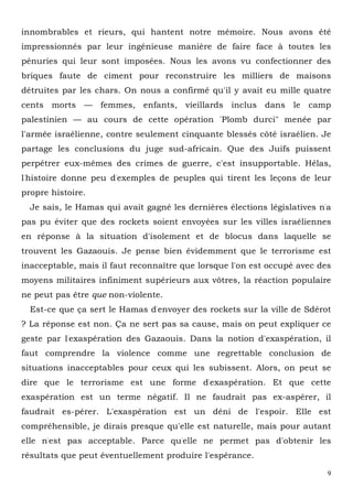 9
innombrables et rieurs, qui hantent notre mémoire. Nous avons été
impressionnés par leur ingénieuse manière de faire face à toutes les
pénuries qui leur sont imposées. Nous les avons vu confectionner des
briques faute de ciment pour reconstruire les milliers de maisons
détruites par les chars. On nous a confirmé qu'il y avait eu mille quatre
cents morts — femmes, enfants, vieillards inclus dans le camp
palestinien — au cours de cette opération "Plomb durci" menée par
l'armée israélienne, contre seulement cinquante blessés côté israélien. Je
partage les conclusions du juge sud-africain. Que des Juifs puissent
perpétrer eux-mêmes des crimes de guerre, c'est insupportable. Hélas,
l'histoire donne peu d'exemples de peuples qui tirent les leçons de leur
propre histoire.
Je sais, le Hamas qui avait gagné les dernières élections législatives n'a
pas pu éviter que des rockets soient envoyées sur les villes israéliennes
en réponse à la situation d'isolement et de blocus dans laquelle se
trouvent les Gazaouis. Je pense bien évidemment que le terrorisme est
inacceptable, mais il faut reconnaître que lorsque l'on est occupé avec des
moyens militaires infiniment supérieurs aux vôtres, la réaction populaire
ne peut pas être que non-violente.
Est-ce que ça sert le Hamas d'envoyer des rockets sur la ville de Sdérot
? La réponse est non. Ça ne sert pas sa cause, mais on peut expliquer ce
geste par l'exaspération des Gazaouis. Dans la notion d'exaspération, il
faut comprendre la violence comme une regrettable conclusion de
situations inacceptables pour ceux qui les subissent. Alors, on peut se
dire que le terrorisme est une forme d'exaspération. Et que cette
exaspération est un terme négatif. Il ne faudrait pas ex-aspérer, il
faudrait es-pérer. L'exaspération est un déni de l'espoir. Elle est
compréhensible, je dirais presque qu'elle est naturelle, mais pour autant
elle n'est pas acceptable. Parce qu'elle ne permet pas d'obtenir les
résultats que peut éventuellement produire l'espérance.
 