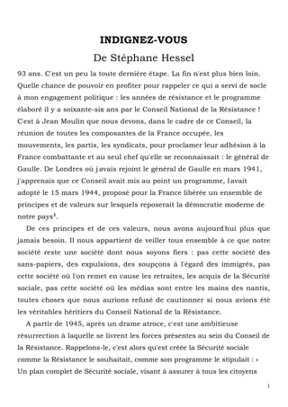 1
INDIGNEZ-VOUS
De Stéphane Hessel
93 ans. C'est un peu la toute dernière étape. La fin n'est plus bien loin.
Quelle chance de pouvoir en profiter pour rappeler ce qui a servi de socle
à mon engagement politique : les années de résistance et le programme
élaboré il y a soixante-six ans par le Conseil National de la Résistance !
C'est à Jean Moulin que nous devons, dans le cadre de ce Conseil, la
réunion de toutes les composantes de la France occupée, les
mouvements, les partis, les syndicats, pour proclamer leur adhésion à la
France combattante et au seul chef qu'elle se reconnaissait : le général de
Gaulle. De Londres où j'avais rejoint le général de Gaulle en mars 1941,
j'apprenais que ce Conseil avait mis au point un programme, l'avait
adopté le 15 mars 1944, proposé pour la France libérée un ensemble de
principes et de valeurs sur lesquels reposerait la démocratie moderne de
notre pays1
.
De ces principes et de ces valeurs, nous avons aujourd'hui plus que
jamais besoin. Il nous appartient de veiller tous ensemble à ce que notre
société reste une société dont nous soyons fiers : pas cette société des
sans-papiers, des expulsions, des soupçons à l'égard des immigrés, pas
cette société où l'on remet en cause les retraites, les acquis de la Sécurité
sociale, pas cette société où les médias sont entre les mains des nantis,
toutes choses que nous aurions refusé de cautionner si nous avions été
les véritables héritiers du Conseil National de la Résistance.
A partir de 1945, après un drame atroce, c'est une ambitieuse
résurrection à laquelle se livrent les forces présentes au sein du Conseil de
la Résistance. Rappelons-le, c'est alors qu'est créée la Sécurité sociale
comme la Résistance le souhaitait, comme son programme le stipulait : «
Un plan complet de Sécurité sociale, visant à assurer à tous les citoyens
 