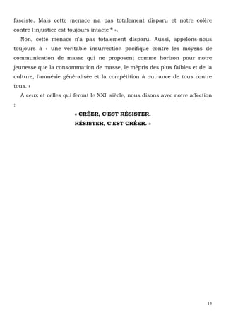 13
fasciste. Mais cette menace n'a pas totalement disparu et notre colère
contre l'injustice est toujours intacte 6
».
Non, cette menace n'a pas totalement disparu. Aussi, appelons-nous
toujours à « une véritable insurrection pacifique contre les moyens de
communication de masse qui ne proposent comme horizon pour notre
jeunesse que la consommation de masse, le mépris des plus faibles et de la
culture, l'amnésie généralisée et la compétition à outrance de tous contre
tous. »
À ceux et celles qui feront le XXI' siècle, nous disons avec notre affection
:
« CRÉER, C'EST RÉSISTER.
RÉSISTER, C'EST CRÉER. »
 