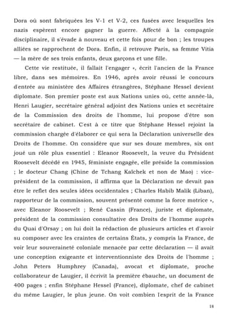 18
Dora où sont fabriquées les V-1 et V-2, ces fusées avec lesquelles les
nazis espèrent encore gagner la guerre. Affecté à la compagnie
disciplinaire, il s'évade à nouveau et cette fois pour de bon ; les troupes
alliées se rapprochent de Dora. Enfin, il retrouve Paris, sa femme Vitia
— la mère de ses trois enfants, deux garçons et une fille.
Cette vie restituée, il fallait l'engager », écrit l'ancien de la France
libre, dans ses mémoires. En 1946, après avoir réussi le concours
d'entrée au ministère des Affaires étrangères, Stéphane Hessel devient
diplomate. Son premier poste est aux Nations unies où, cette année-là,
Henri Laugier, secrétaire général adjoint des Nations unies et secrétaire
de la Commission des droits de l'homme, lui propose d'être son
secrétaire de cabinet. C'est à ce titre que Stéphane Hessel rejoint la
commission chargée d'élaborer ce qui sera la Déclaration universelle des
Droits de l'homme. On considère que sur ses douze membres, six ont
joué un rôle plus essentiel : Eleanor Roosevelt, la veuve du Président
Roosevelt décédé en 1945, féministe engagée, elle préside la commission
; le docteur Chang (Chine de Tchang Kaïchek et non de Mao) : vice-
président de la commission, il affirma que la Déclaration ne devait pas
être le reflet des seules idées occidentales ; Charles Habib Malik (Liban),
rapporteur de la commission, souvent présenté comme la force motrice »,
avec Eleanor Roosevelt ; René Cassin (France), juriste et diplomate,
président de la commission consultative des Droits de l'homme auprès
du Quai d'Orsay ; on lui doit la rédaction de plusieurs articles et d'avoir
su composer avec les craintes de certains États, y compris la France, de
voir leur souveraineté coloniale menacée par cette déclaration — il avait
une conception exigeante et interventionniste des Droits de l'homme ;
John Peters Humphrey (Canada), avocat et diplomate, proche
collaborateur de Laugier, il écrivit la première ébauche, un document de
400 pages ; enfin Stéphane Hessel (France), diplomate, chef de cabinet
du même Laugier, le plus jeune. On voit combien l'esprit de la France
 