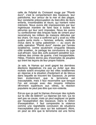 celle de l'hôpital du Croissant rouge par "Plomb
durci", c'est le comportement des Gazaouis, leur
patriotisme, leur amour de la mer et des plages,
leur constante préoccupation du bien-être de leurs
enfants, innombrables et rieurs, qui hantent notre
mémoire. Nous avons été impressionnés par leur
ingénieuse manière de faire face à toutes les
pénuries qui leur sont imposées. Nous les avons
vu confectionner des briques faute de ciment pour
reconstruire les milliers de maisons détruites par
les chars. On nous a confirmé qu'il y avait eu mille
quatre cents morts — femmes, enfants, vieillards
inclus dans le camp palestinien — au cours de
cette opération "Plomb durci" menée par l'armée
israélienne, contre seulement cinquante blessés
côté israélien. Je partage les conclusions du juge
sud-africain. Que des Juifs puissent perpétrer eux-
mêmes des crimes de guerre, c'est insupportable.
Hélas, l'histoire donne peu d'exemples de peuples
qui tirent les leçons de leur propre histoire.

Je sais, le Hamas qui avait gagné les dernières
élections législatives n'a pas pu éviter que des
rockets soient envoyées sur les villes israéliennes
en réponse à la situation d'isolement et de blocus
dans laquelle se trouvent les Gazaouis. Je pense
bien évidemment que le terrorisme est
inacceptable, mais il faut reconnaître que lorsque
l'on est occupé avec des moyens militaires
infiniment supérieurs aux vôtres, la réaction
populaire ne peut pas être que non-violente.

Est-ce que ça sert le Hamas d'envoyer des rockets
sur la ville de Sdérot? La réponse est non. Ça ne
sert pas sa cause, mais on peut expliquer ce geste
par l'exaspération des Gazaouis. Dans la notion
d'exaspération, il faut comprendre la violence
comme une regrettable conclusion de situations
inacceptables pour ceux qui les subissent. Alors,
on peut se dire que le terrorisme est une forme
 