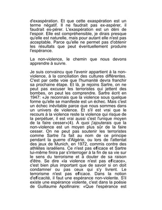 d'exaspération. Et que cette exaspération est un
terme négatif. Il ne faudrait pas ex-aspérer, il
faudrait es-pérer. L'exaspération est un déni de
l'espoir. Elle est compréhensible, je dirais presque
qu'elle est naturelle, mais pour autant elle n'est pas
acceptable. Parce qu'elle ne permet pas d'obtenir
les résultats que peut éventuellement produire
l'espérance.

La non-violence, le chemin que nous devons
apprendre à suivre.

Je suis convaincu que l'avenir appartient à la non-
violence, à la conciliation des cultures différentes.
C'est par cette voie que l'humanité devra franchir
sa prochaine étape. Et là, je rejoins Sartre, on ne
peut pas excuser les terroristes qui jettent des
bombes, on peut les comprendre. Sartre écrit en
1947: «Je reconnais que la violence sous quelque
forme qu'elle se manifeste est un échec. Mais c'est
un échec inévitable parce que nous sommes dans
un univers de violence. Et s'il est vrai que le
recours à la violence reste la violence qui risque de
la perpétuer, il est vrai aussi c'est l'unique moyen
de la faire cesser»(4). À quoi j'ajouterais que la
non-violence est un moyen plus sûr de la faire
cesser. On ne peut pas soutenir les terroristes
comme Sartre l'a fait au nom de ce principe
pendant la guerre d'Algérie, ou lors de l'attentat
des jeux de Munich, en 1972, commis contre des
athlètes israéliens. Ce n'est pas efficace et Sartre
lui-même finira par s'interroger à la fin de sa vie sur
le sens du terrorisme et à douter de sa raison
d'être. Se dire «la violence n'est pas efficace»,
c'est bien plus important que de savoir si on doit
condamner ou pas ceux qui s'y livrent. Le
terrorisme n'est pas efficace. Dans la notion
d'efficacité, il faut une espérance non-violente. S'il
existe une espérance violente, c'est dans la poésie
de Guillaume Apollinaire: «Que l'espérance est
 