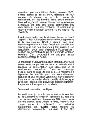 violente» ; pas en politique. Sartre, en mars 1980,
à trois semaines de sa mort, déclarait: «Il faut
essayer d'expliquer pourquoi le monde de
maintenant, qui est horrible, n'est qu'un moment
dans le long développement historique, que l'espoir
a toujours été une des forces dominantes des
révolutions et des insurrections, et comment je
ressens encore l'espoir comme ma conception de
l'avenir(5).

Il faut comprendre que la violence tourne le dos à
l'espoir. Il faut lui préférer l'espérance, l'espérance
de la non-violence. C'est le chemin que nous
devons apprendre à suivre. Aussi bien du côté des
oppresseurs que des opprimés, il faut arriver à une
négociation pour faire disparaître l'oppression ;
c'est ce qui permettra de ne plus avoir de violence
terroriste. C'est pourquoi il ne faut pas laisser
s'accumuler trop de haine.

Le message d'un Mandela, d'un Martin Luther King
trouve toute sa pertinence dans un monde qui a
dépassé la confrontation des idéologies et le
totalitarisme conquérant. C'est un message
d'espoir dans la capacité des sociétés modernes à
dépasser les conflits par une compréhension
mutuelle et une patience vigilante. Pour y parvenir,
il faut se fonder sur les droits, dont la violation, quel
qu'en soit l'auteur, doit provoquer notre indignation.
Il n'y a pas à transiger sur ces droits.

Pour une insurrection pacif ique

J'ai noté — et je ne suis pas le seul — la réaction
du gouvernement israélien confronté au fait que
chaque vendredi les citoyens de Bil'id vont, sans
jeter de pierres, sans utiliser la force, jusqu'au mur
contre lequel ils protestent. Les autorités
israéliennes ont qualif ié cette marche de
«terrorisme non-violent». Pas mal... Il faut être
 