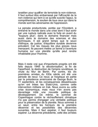 israélien pour qualif ier de terroriste la non-violence.
Il faut surtout être embarrassé par l'efficacité de la
non-violence qui tient à ce qu'elle suscite l'appui, la
compréhension, le soutien de tous ceux qui dans le
monde sont les adversaires de l'oppression.

La pensée productiviste, portée par l'Occident, a
entraîné le monde dans une crise dont il faut sortir
par une rupture radicale avec la fuite en avant du
"toujours plus", dans le domaine financier mais
aussi dans le domaine des sciences et des
techniques. Il est grand temps que le souci
d'éthique, de justice, d'équilibre durable devienne
prévalent. Car les risques les plus graves nous
menacent. Ils peuvent mettre un terme à l'aventure
humaine sur une planète qu'elle peut rendre
inhabitable pour l'homme.



Mais il reste vrai que d'importants progrès ont été
faits depuis 1948: la décolonisation, la fin de
l'apartheid, la destruction de l'empire soviétique, la
chute du Mur de Berlin. Par contre, les dix
premières années du XXIe siècle ont été une
période de recul. Ce recul, je l'explique en partie
par la présidence américaine de George Bush, le
11 septembre, et les conséquences désastreuses
qu'en ont tirées les Etats-Unis, comme cette
intervention militaire en Irak. Nous avons eu cette
crise économique, mais nous n'en avons pas
davantage initié une nouvelle politique de
développement. De même, le sommet de
Copenhague contre le réchauffement climatique
n'a pas permis d'engager une véritable politique
pour la préservation de la planète. Nous sommes à
un seuil, entre les horreurs de la première
décennie et les possibilités des décennies
suivantes. Mais il faut espérer, il faut toujours
espérer. La décennie précédente, celle des années
 