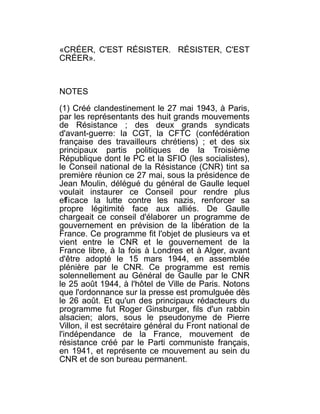 «CRÉER, C'EST RÉSISTER. RÉSISTER, C'EST
CRÉER».



NOTES

(1) Créé clandestinement le 27 mai 1943, à Paris,
par les représentants des huit grands mouvements
de Résistance ; des deux grands syndicats
d'avant-guerre: la CGT, la CFTC (confédération
française des travailleurs chrétiens) ; et des six
principaux partis politiques de la Troisième
République dont le PC et la SFIO (les socialistes),
le Conseil national de la Résistance (CNR) tint sa
première réunion ce 27 mai, sous la présidence de
Jean Moulin, délégué du général de Gaulle lequel
voulait instaurer ce Conseil pour rendre plus
efficace la lutte contre les nazis, renforcer sa
propre légitimité face aux alliés. De Gaulle
chargeait ce conseil d'élaborer un programme de
gouvernement en prévision de la libération de la
France. Ce programme fit l'objet de plusieurs va et
vient entre le CNR et le gouvernement de la
France libre, à la fois à Londres et à Alger, avant
d'être adopté le 15 mars 1944, en assemblée
plénière par le CNR. Ce programme est remis
solennellement au Général de Gaulle par le CNR
le 25 août 1944, à l'hôtel de Ville de Paris. Notons
que l'ordonnance sur la presse est promulguée dès
le 26 août. Et qu'un des principaux rédacteurs du
programme fut Roger Ginsburger, fils d'un rabbin
alsacien; alors, sous le pseudonyme de Pierre
Villon, il est secrétaire général du Front national de
l'indépendance de la France, mouvement de
résistance créé par le Parti communiste français,
en 1941, et représente ce mouvement au sein du
CNR et de son bureau permanent.
 