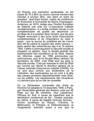 (2) D'après une estimation syndicaliste, on est
passé de 75 à 80% du revenu comme montant des
retraites à environ 50%, ceci étant un ordre de
grandeur. Jean-Paul Domin, maître de conférence
en Économie à l'Université de Reims Champagne-
Ardennes, en 2010, rédige pour l'Institut Européen
du Salariat une note sur «L'assurance maladie
complémentaire». Il y révèle combien l'accès à une
complémentaire de qualité est désormais un
privilège dû à la position dans l'emploi, que les plus
fragiles renoncent à des soins faute d'assurances
complémentaires et de l'importance du reste à
payer ; que la source du problème est de n'avoir
plus fait du salaire le support des droits sociaux —
point central des ordonnances des 4 et 15 octobre
1945. Celles-ci promulguaient la Sécurité sociale et
plaçaient sa gestion, sous la double autorité des
représentants des travailleurs et de l'État. Depuis
les réformes Juppé de 1995 prononcées par
ordonnances, puis la loi Douste Blazy (docteur de
formation), de 2004, c'est l'État seul qui gère la
Sécurité sociale. C'est par exemple le chef de l'État
qui nomme par décret le directeur général de la
Caisse nationale d'assurance maladie (CNAM). Ce
ne sont plus comme aux lendemains de la
Libération, des syndicalistes qui en sont à la tête
des caisses primaires départementales mais l'État,
via les préfets. Les représentants des travailleurs
n'y tiennent plus qu'un rôle de conseiller.

(3) La Déclaration universelle des droits de
l'homme fut adoptée le 10 décembre 1948, à Paris,
par l'Assemblée générale des Nations unies par 48
États sur les 58 membres. Huit s'abstinrent:
l'Afrique du Sud, à cause de l'apartheid que la
déclaration condamnait de fait ; l'Arabie saoudite,
du même, à cause de l'égalité hommes femmes ;
l'Union soviétique (la Russie, l'Ukraine, le
Biélorussie), la Pologne, la Tchécoslovaquie, la
Yougoslavie, estimant quant à eux que la
 