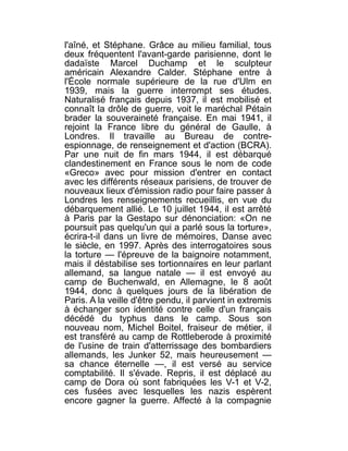 l'aîné, et Stéphane. Grâce au milieu familial, tous
deux fréquentent l'avant-garde parisienne, dont le
dadaïste Marcel Duchamp et le sculpteur
américain Alexandre Calder. Stéphane entre à
l'École normale supérieure de la rue d'Ulm en
1939, mais la guerre interrompt ses études.
Naturalisé français depuis 1937, il est mobilisé et
connaît la drôle de guerre, voit le maréchal Pétain
brader la souveraineté française. En mai 1941, il
rejoint la France libre du général de Gaulle, à
Londres. Il travaille au Bureau de contre-
espionnage, de renseignement et d'action (BCRA).
Par une nuit de fin mars 1944, il est débarqué
clandestinement en France sous le nom de code
«Greco» avec pour mission d'entrer en contact
avec les différents réseaux parisiens, de trouver de
nouveaux lieux d'émission radio pour faire passer à
Londres les renseignements recueillis, en vue du
débarquement allié. Le 10 juillet 1944, il est arrêté
à Paris par la Gestapo sur dénonciation: «On ne
poursuit pas quelqu'un qui a parlé sous la torture»,
écrira-t-il dans un livre de mémoires, Danse avec
le siècle, en 1997. Après des interrogatoires sous
la torture — l'épreuve de la baignoire notamment,
mais il déstabilise ses tortionnaires en leur parlant
allemand, sa langue natale — il est envoyé au
camp de Buchenwald, en Allemagne, le 8 août
1944, donc à quelques jours de la libération de
Paris. A la veille d'être pendu, il parvient in extremis
à échanger son identité contre celle d'un français
décédé du typhus dans le camp. Sous son
nouveau nom, Michel Boitel, fraiseur de métier, il
est transféré au camp de Rottleberode à proximité
de l'usine de train d'atterrissage des bombardiers
allemands, les Junker 52, mais heureusement —
sa chance éternelle —, il est versé au service
comptabilité. Il s'évade. Repris, il est déplacé au
camp de Dora où sont fabriquées les V-1 et V-2,
ces fusées avec lesquelles les nazis espèrent
encore gagner la guerre. Affecté à la compagnie
 