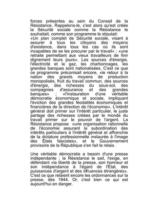 forces présentes au sein du Conseil de la
Résistance. Rappelons-le, c'est alors qu'est créée
la Sécurité sociale comme la Résistance le
souhaitait, comme son programme le stipulait:
«Un plan complet de Sécurité sociale, visant à
assurer à tous les citoyens des moyens
d'existence, dans tous les cas où ils sont
incapables de se les procurer par le travail» ; «une
retraite permettant aux vieux travailleurs de finir
dignement leurs jours». Les sources d'énergie,
l'électricité et le gaz, les charbonnages, les
grandes banques sont nationalisées. C'est ce que
ce programme préconisait encore, «le retour à la
nation des grands moyens de production
monopolisés, fruit du travail commun, des sources
d'énergie, des richesses du sous-sol, des
compagnies d'assurance et des grandes
banques» ; «l'instauration d'une véritable
démocratie économique et sociale, impliquant
l'éviction des grandes féodalités économiques et
financières de la direction de l'économie». L'intérêt
général doit primer sur l'intérêt particulier, le juste
partage des richesses créées par le monde du
travail primer sur le pouvoir de l'argent. La
Résistance propose «une organisation rationnelle
de l'économie assurant la subordination des
intérêts particuliers à l'intérêt général et affranchie
de la dictature professionnelle instaurée à l'image
des États fascistes», et le Gouvernement
provisoire de la République s'en fait le relais.

Une véritable démocratie a besoin d'une presse
indépendante ; la Résistance le sait, l'exige, en
défendant «la liberté de la presse, son honneur et
son indépendance à l'égard de l'État, des
puissances d'argent et des influences étrangères».
C'est ce que relaient encore les ordonnances sur la
presse, dès 1944. Or, c'est bien ce qui est
aujourd'hui en danger.
 