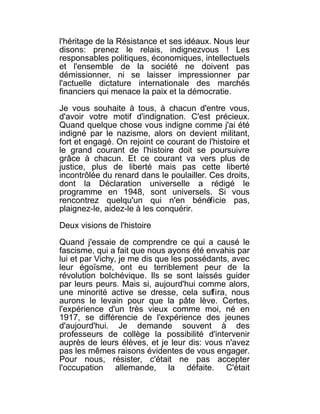 l'héritage de la Résistance et ses idéaux. Nous leur
disons: prenez le relais, indignezvous ! Les
responsables politiques, économiques, intellectuels
et l'ensemble de la société ne doivent pas
démissionner, ni se laisser impressionner par
l'actuelle dictature internationale des marchés
financiers qui menace la paix et la démocratie.

Je vous souhaite à tous, à chacun d'entre vous,
d'avoir votre motif d'indignation. C'est précieux.
Quand quelque chose vous indigne comme j'ai été
indigné par le nazisme, alors on devient militant,
fort et engagé. On rejoint ce courant de l'histoire et
le grand courant de l'histoire doit se poursuivre
grâce à chacun. Et ce courant va vers plus de
justice, plus de liberté mais pas cette liberté
incontrôlée du renard dans le poulailler. Ces droits,
dont la Déclaration universelle a rédigé le
programme en 1948, sont universels. Si vous
rencontrez quelqu'un qui n'en bénéficie pas,
plaignez-le, aidez-le à les conquérir.

Deux visions de l'histoire

Quand j'essaie de comprendre ce qui a causé le
fascisme, qui a fait que nous ayons été envahis par
lui et par Vichy, je me dis que les possédants, avec
leur égoïsme, ont eu terriblement peur de la
révolution bolchévique. Ils se sont laissés guider
par leurs peurs. Mais si, aujourd'hui comme alors,
une minorité active se dresse, cela suffira, nous
aurons le levain pour que la pâte lève. Certes,
l'expérience d'un très vieux comme moi, né en
1917, se différencie de l'expérience des jeunes
d'aujourd'hui. Je demande souvent à des
professeurs de collège la possibilité d'intervenir
auprès de leurs élèves, et je leur dis: vous n'avez
pas les mêmes raisons évidentes de vous engager.
Pour nous, résister, c'était ne pas accepter
l'occupation allemande, la défaite. C'était
 