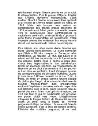 relativement simple. Simple comme ce qui a suivi,
la décolonisation. Puis la guerre d'Algérie. Il fallait
que l'Algérie devienne indépendante, c'était
évident. Quant à Staline, nous avons tous applaudi
à la victoire de l'Armée rouge contre les nazis, en
1943. Mais déjà lorsque nous avions eu
connaissance des grands procès staliniens de
1935, et même s'il fallait garder une oreille ouverte
vers le communisme pour contrebalancer le
capitalisme américain, la nécessité de s'opposer à
cette forme insupportable de totalitarisme s'était
imposée comme une évidence. Ma longue vie m'a
donné une succession de raisons de m'indigner.

Ces raisons sont nées moins d'une émotion que
d'une volonté d'engagement. Le jeune normalien
que j'étais a été très marqué par Sartre, un aîné
condisciple. La Nausée, Le Mur, pas L'Être et le
néant, ont été très importants dans la formation de
ma pensée. Sartre nous a appris à nous dire:
«Vous êtes responsables en tant qu'individus».
C'était un message libertaire. La responsabilité de
l'homme qui ne peut s'en remettre ni à un pouvoir
ni à un dieu. Au contraire, il faut s'engager au nom
de sa responsabilité de personne humaine. Quand
je suis entré à l'École normale de la rue d'Ulm, à
Paris, en 1939, j'y entrais comme fervent disciple
du philosophe Hegel, et je suivais le séminaire de
Maurice Merleau-Ponty. Son enseignement
explorait l'expérience concrète, celle du corps et de
ses relations avec le sens, grand singulier face au
pluriel des sens. Mais mon optimisme naturel, qui
veut que tout ce qui est souhaitable soit possible,
me portait plutôt vers Hegel. L'hégélianisme
interprète la longue histoire de l'humanité comme
ayant un sens: c'est la liberté de l'homme
progressant étape par étape. L'histoire est faite de
chocs successifs, c'est la prise en compte de défis.
L'histoire des sociétés progresse, et au bout,
 