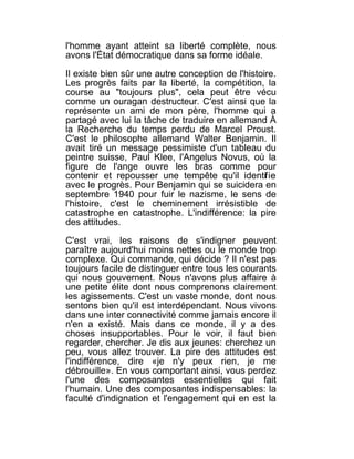 l'homme ayant atteint sa liberté complète, nous
avons l'État démocratique dans sa forme idéale.

Il existe bien sûr une autre conception de l'histoire.
Les progrès faits par la liberté, la compétition, la
course au "toujours plus", cela peut être vécu
comme un ouragan destructeur. C'est ainsi que la
représente un ami de mon père, l'homme qui a
partagé avec lui la tâche de traduire en allemand À
la Recherche du temps perdu de Marcel Proust.
C'est le philosophe allemand Walter Benjamin. Il
avait tiré un message pessimiste d'un tableau du
peintre suisse, Paul Klee, l'Angelus Novus, où la
figure de l'ange ouvre les bras comme pour
contenir et repousser une tempête qu'il identif ie
avec le progrès. Pour Benjamin qui se suicidera en
septembre 1940 pour fuir le nazisme, le sens de
l'histoire, c'est le cheminement irrésistible de
catastrophe en catastrophe. L'indifférence: la pire
des attitudes.

C'est vrai, les raisons de s'indigner peuvent
paraître aujourd'hui moins nettes ou le monde trop
complexe. Qui commande, qui décide ? Il n'est pas
toujours facile de distinguer entre tous les courants
qui nous gouvernent. Nous n'avons plus affaire à
une petite élite dont nous comprenons clairement
les agissements. C'est un vaste monde, dont nous
sentons bien qu'il est interdépendant. Nous vivons
dans une inter connectivité comme jamais encore il
n'en a existé. Mais dans ce monde, il y a des
choses insupportables. Pour le voir, il faut bien
regarder, chercher. Je dis aux jeunes: cherchez un
peu, vous allez trouver. La pire des attitudes est
l'indifférence, dire «je n'y peux rien, je me
débrouille». En vous comportant ainsi, vous perdez
l'une des composantes essentielles qui fait
l'humain. Une des composantes indispensables: la
faculté d'indignation et l'engagement qui en est la
 