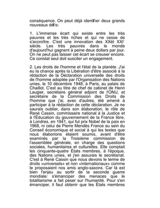 conséquence. On peut déjà identif ier deux grands
nouveaux défis:

1. L'immense écart qui existe entre les très
pauvres et les très riches et qui ne cesse de
s'accroître. C'est une innovation des XXèt XXI`
siècle. Les très pauvres dans le monde
d'aujourd'hui gagnent à peine deux dollars par jour.
On ne peut pas laisser cet écart se creuser encore.
Ce constat seul doit susciter un engagement.

2. Les droits de l'homme et l'état de la planète. J'ai
eu la chance après la Libération d'être associé à la
rédaction de la Déclaration universelle des droits
de l'homme adoptée par l'Organisation des Nations
unies, le 10 décembre 1948, à Paris, au palais de
Chaillot. C'est au titre de chef de cabinet de Henri
Laugier, secrétaire général adjoint de l'ONU, et
secrétaire de la Commission des Droits de
l'homme que j'ai, avec d'autres, été amené à
participer à la rédaction de cette déclaration. Je ne
saurais oublier, dans son élaboration, le rôle de
René Cassin, commissaire national à la Justice et
à l'Éducation du gouvernement de la France libre,
à Londres, en 1941, qui fut prix Nobel de la paix en
1968, ni celui de Pierre Mendès France au sein du
Conseil économique et social à qui les textes que
nous élaborions étaient soumis, avant d'être
examinés par la Troisième commission de
l'assemblée générale, en charge des questions
sociales, humanitaires et culturelles. Elle comptait
les cinquante-quatre États membres, à l'époque,
des Nations unies, et j'en assurais le secrétariat.
C'est à René Cassin que nous devons le terme de
droits «universels» et non «internationaux» comme
le proposaient nos amis anglo-saxons. Car là est
bien l'enjeu au sortir de la seconde guerre
mondiale: s'émanciper des menaces que le
totalitarisme a fait peser sur l'humanité. Pour s'en
émanciper, il faut obtenir que les États membres
 