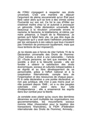 de l'ONU s'engagent à respecter ces droits
universels. C'est une manière de déjouer
l'argument de pleine souveraineté qu'un État peut
faire valoir alors qu'il se livre à des crimes contre
l'humanité sur son sol. Ce fut le cas d'Hitler qui
s'estimait maître chez lui et autorisé à provoquer
un génocide. Cette déclaration universelle doit
beaucoup à la révulsion universelle envers le
nazisme, le fascisme, le totalitarisme, et même, par
notre présence, à l'esprit de la Résistance. Je
sentais qu'il fallait faire vite, ne pas être dupe de
l'hypocrisie qu'il y avait dans l'adhésion proclamée
par les vainqueurs à ces valeurs que tous n'avaient
pas l'intention de promouvoir loyalement, mais que
nous tentions de leur imposer(3).

Je ne résiste pas à l'envie de citer l'article 15 de la
Déclaration universelle des Droits de l'homme:
«Tout individu a droit à une nationalité» ; l'article
22: «Toute personne, en tant que membre de la
société, a droit à la Sécurité sociale ; elle est
fondée à obtenir la satisfaction des droits
économiques, sociaux et culturels indispensables à
sa dignité et au libre développement de sa
personnalité, grâce à l'effort national et à la
coopération internationale, compte tenu de
l'organisation et des ressources de chaque pays».
Et si cette déclaration a une portée déclarative, et
non pas juridique, elle n'en a pas moins joué un
rôle puissant depuis 1948 ; on a vu des peuples
colonisés     s'en    saisir   dans        leur    lutte
d'indépendance ; elle a ensemencé les esprits
dans leur combat pour la liberté.

Je constate avec plaisir qu'au cours des dernières
décennies se sont multipliés les organisations non
gouvernementales, les mouvements sociaux
comme Attac (Association pour la taxation des
transactions financières), la FIDH (Fédération
internationale des Droits de l'homme), Amnesty...
 