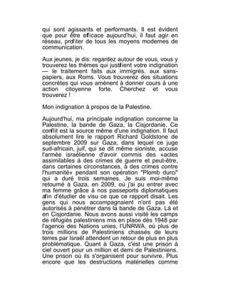qui sont agissants et performants. Il est évident
que pour être efficace aujourd'hui, il faut agir en
réseau, profiter de tous les moyens modernes de
communication.

Aux jeunes, je dis: regardez autour de vous, vous y
trouverez les thèmes qui justif ient votre indignation
— le traitement faits aux immigrés, aux sans-
papiers, aux Roms. Vous trouverez des situations
concrètes qui vous amènent à donner cours à une
action citoyenne forte. Cherchez et vous
trouverez !

Mon indignation à propos de la Palestine.

Aujourd'hui, ma principale indignation concerne la
Palestine, la bande de Gaza, la Cisjordanie. Ce
conflit est la source même d'une indignation. Il faut
absolument lire le rapport Richard Goldstone de
septembre 2009 sur Gaza, dans lequel ce juge
sud-africain, juif, qui se dit même sioniste, accuse
l'armée israélienne d'avoir commis des «actes
assimilables à des crimes de guerre et peut-être,
dans certaines circonstances, à des crimes contre
l'humanité» pendant son opération "Plomb durci"
qui a duré trois semaines. Je suis moi-même
retourné à Gaza, en 2009, où j'ai pu entrer avec
ma femme grâce à nos passeports diplomatiques
afin d'étudier de visu ce que ce rapport disait. Les
gens qui nous accompagnaient n'ont pas été
autorisés à pénétrer dans la bande de Gaza. Là et
en Cisjordanie. Nous avons aussi visité les camps
de réfugiés palestiniens mis en place dès 1948 par
l'agence des Nations unies, l'UNRWA, où plus de
trois millions de Palestiniens chassés de leurs
terres par Israël attendent un retour de plus en plus
problématique. Quant à Gaza, c'est une prison à
ciel ouvert pour un million et demi de Palestiniens.
Une prison où ils s'organisent pour survivre. Plus
encore que les destructions matérielles comme
 