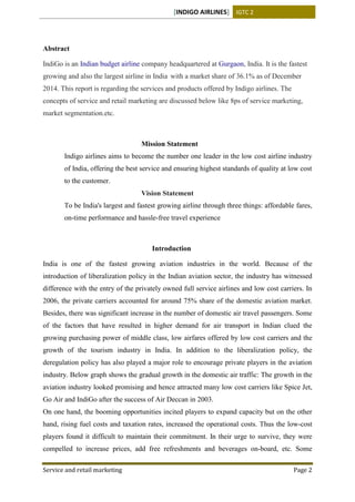 [INDIGO AIRLINES] IGTC 2
Service and retail marketing Page 2
Abstract
IndiGo is an Indian budget airline company headquartered at Gurgaon, India. It is the fastest
growing and also the largest airline in India with a market share of 36.1% as of December
2014. This report is regarding the services and products offered by Indigo airlines. The
concepts of service and retail marketing are discussed below like 8ps of service marketing,
market segmentation.etc.
Mission Statement
Indigo airlines aims to become the number one leader in the low cost airline industry
of India, offering the best service and ensuring highest standards of quality at low cost
to the customer.
Vision Statement
To be India's largest and fastest growing airline through three things: affordable fares,
on-time performance and hassle-free travel experience
Introduction
India is one of the fastest growing aviation industries in the world. Because of the
introduction of liberalization policy in the Indian aviation sector, the industry has witnessed
difference with the entry of the privately owned full service airlines and low cost carriers. In
2006, the private carriers accounted for around 75% share of the domestic aviation market.
Besides, there was significant increase in the number of domestic air travel passengers. Some
of the factors that have resulted in higher demand for air transport in Indian clued the
growing purchasing power of middle class, low airfares offered by low cost carriers and the
growth of the tourism industry in India. In addition to the liberalization policy, the
deregulation policy has also played a major role to encourage private players in the aviation
industry. Below graph shows the gradual growth in the domestic air traffic: The growth in the
aviation industry looked promising and hence attracted many low cost carriers like Spice Jet,
Go Air and IndiGo after the success of Air Deccan in 2003.
On one hand, the booming opportunities incited players to expand capacity but on the other
hand, rising fuel costs and taxation rates, increased the operational costs. Thus the low-cost
players found it difficult to maintain their commitment. In their urge to survive, they were
compelled to increase prices, add free refreshments and beverages on-board, etc. Some
 