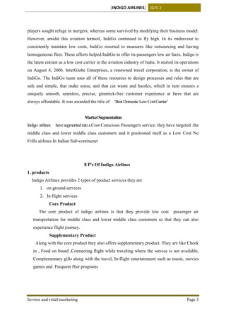 [INDIGO AIRLINES] IGTC 2
Service and retail marketing Page 3
players sought refuge in mergers, whereas some survived by modifying their business model.
However, amidst this aviation turmoil, IndiGo continued to fly high. In its endeavour to
consistently maintain low costs, IndiGo resorted to measures like outsourcing and having
homogeneous fleet. These efforts helped IndiGo to offer its passengers low air fares. Indigo is
the latest entrant as a low cost carrier in the aviation industry of India. It started its operations
on August 4, 2006. InterGlobe Enterprises, a renowned travel corporation, is the owner of
IndiGo. The IndiGo team uses all of these resources to design processes and rules that are
safe and simple, that make sense, and that cut waste and hassles, which in turn ensures a
uniquely smooth, seamless, precise, gimmick-free customer experience at fares that are
always affordable. It was awarded the title of ‘BestDomesticLowCostCarrier’
MarketSegmentation
Indigo airlines havesegmentedintoaCost Conscious Passengers service. they have targeted .the
middle class and lower middle class customers and it positioned itself as a Low Cost No
Frills airlines In Indian Sub-continenet
8 P's Of Indigo Airlines
1. products
Indigo Airlines provides 2 types of product services they are
1. on ground services
2. In flight services
Core Product
The core product of indigo airlines is that they provide low cost passenger air
transportation for middle class and lower middle class customers so that they can also
experience flight journey.
Supplementary Product
Along with the core product they also offers supplementary product. They are like Check
in , Food on board ,Connecting flight while traveling where the service is not available,
Complementary gifts along with the travel, In-flight entertainment such as music, movies
games and Frequent flier programs
 