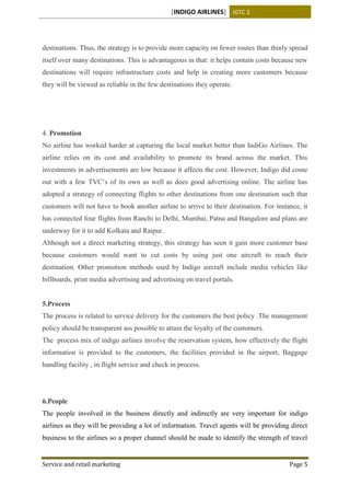 [INDIGO AIRLINES] IGTC 2
Service and retail marketing Page 5
destinations. Thus, the strategy is to provide more capacity on fewer routes than thinly spread
itself over many destinations. This is advantageous in that: it helps contain costs because new
destinations will require infrastructure costs and help in creating more customers because
they will be viewed as reliable in the few destinations they operate.
4. Promotion
No airline has worked harder at capturing the local market better than IndiGo Airlines. The
airline relies on its cost and availability to promote its brand across the market. This
investments in advertisements are low because it affects the cost. However, Indigo did come
out with a few TVC’s of its own as well as does good advertising online. The airline has
adopted a strategy of connecting flights to other destinations from one destination such that
customers will not have to book another airline to arrive to their destination. For instance, it
has connected four flights from Ranchi to Delhi, Mumbai, Patna and Bangalore and plans are
underway for it to add Kolkata and Raipur.
Although not a direct marketing strategy, this strategy has seen it gain more customer base
because customers would want to cut costs by using just one aircraft to reach their
destination. Other promotion methods used by Indigo aircraft include media vehicles like
billboards, print media advertising and advertising on travel portals.
5.Process
The process is related to service delivery for the customers the best policy .The management
policy should be transparent ass possible to attain the loyalty of the customers.
The process mix of indigo airlines involve the reservation system, how effectively the flight
information is provided to the customers, the facilities provided in the airport, Baggage
handling facility , in flight service and check in process.
6.People
The people involved in the business directly and indirectly are very important for indigo
airlines as they will be providing a lot of information. Travel agents will be providing direct
business to the airlines so a proper channel should be made to identify the strength of travel
 