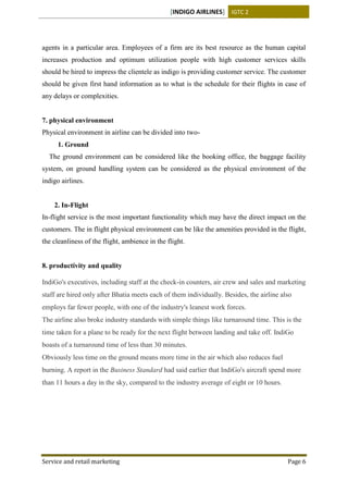 [INDIGO AIRLINES] IGTC 2
Service and retail marketing Page 6
agents in a particular area. Employees of a firm are its best resource as the human capital
increases production and optimum utilization people with high customer services skills
should be hired to impress the clientele as indigo is providing customer service. The customer
should be given first hand information as to what is the schedule for their flights in case of
any delays or complexities.
7. physical environment
Physical environment in airline can be divided into two-
1. Ground
The ground environment can be considered like the booking office, the baggage facility
system, on ground handling system can be considered as the physical environment of the
indigo airlines.
2. In-Flight
In-flight service is the most important functionality which may have the direct impact on the
customers. The in flight physical environment can be like the amenities provided in the flight,
the cleanliness of the flight, ambience in the flight.
8. productivity and quality
IndiGo's executives, including staff at the check-in counters, air crew and sales and marketing
staff are hired only after Bhatia meets each of them individually. Besides, the airline also
employs far fewer people, with one of the industry's leanest work forces.
The airline also broke industry standards with simple things like turnaround time. This is the
time taken for a plane to be ready for the next flight between landing and take off. IndiGo
boasts of a turnaround time of less than 30 minutes.
Obviously less time on the ground means more time in the air which also reduces fuel
burning. A report in the Business Standard had said earlier that IndiGo's aircraft spend more
than 11 hours a day in the sky, compared to the industry average of eight or 10 hours.
 