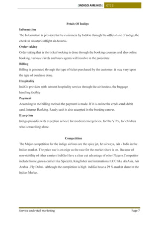 [INDIGO AIRLINES] IGTC 2
Service and retail marketing Page 7
Petals Of Indigo
Information
The Information is provided to the customers by IndiGo through the official site of indigo,the
check in counters,inflight air-hostess.
Order taking
Order taking that is the ticket booking is done through the booking counters and also online
booking, various travels and tours agents will involve in the procedure
Billing
Billing is generated through the type of ticket purchased by the customer. it may vary upon
the type of purchase done.
Hospitality
IndiGo provides with utmost hospitality service through the air hostess, the baggage
handling facility
Payment
According to the billing method the payment is made. If it is online the credit card, debit
card, Internet Banking. Ready cash is also accepted in the booking centres.
Exception
Indigo provides with exception service for medical emergencies, for the VIPs', for children
who is travelling alone.
Competition
The Major competition for the indigo airlines are the spice jet, Jet airways, Air - India in the
Indian market. The price war is on edge as the race for the market share is on. Because of
non-stability of other carriers IndiGo Have a clear cut advantage of other Players.Competitor
include home grown carrier like SpiceJet, Kingfisher and international LCC like AirAsia, Air
Arabia , Fly Dubai. Although the completion is high indiGo have a 29 % market share in the
Indian Market.
 