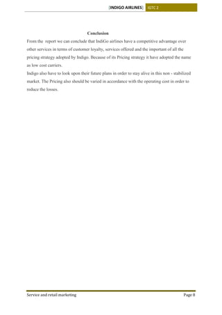 [INDIGO AIRLINES] IGTC 2
Service and retail marketing Page 8
Conclusion
From the report we can conclude that IndiGo airlines have a competitive advantage over
other services in terms of customer loyalty, services offered and the important of all the
pricing strategy adopted by Indigo. Because of its Pricing strategy it have adopted the name
as low cost carriers.
Indigo also have to look upon their future plans in order to stay alive in this non - stabilized
market. The Pricing also should be varied in accordance with the operating cost in order to
reduce the losses.
 