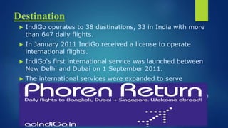 destination
 IndiGo operates to 38 destinations, 33 in India with more than 647 daily
flights.
 In January 2011 IndiGo received a license to operate international flights.
 IndiGo's first international service was launched between New Delhi and
Dubai on 1 September 2011.
 The international services were expanded to serve Bangkok, Singapore,
Muscat and Kathmandu.
 IndiGo is considering the launch of flights between Kolkata and Kunming,
China.
 